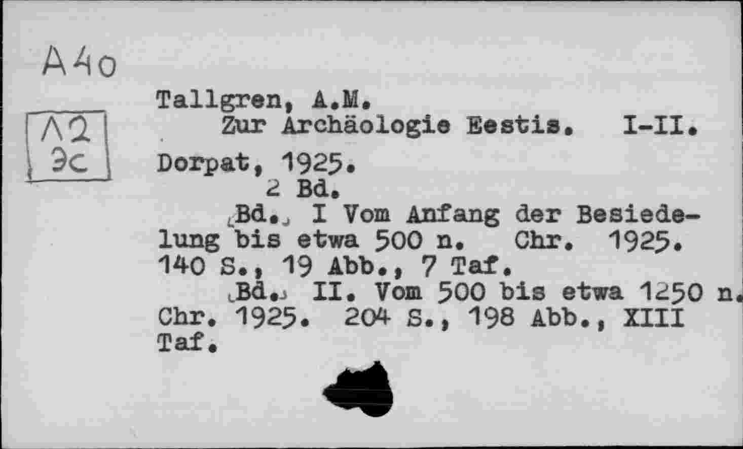 ﻿А4о
Tallgren, A.M.
Zur Archäologie Ееstis,	I-II,
Dorpat, 1925.
2 Bd.
^Bd,., I Vom Anfang der Besiedelung "bis etwa 500 n. Ohr. 1925, 140 S., 19 Abb,, 7 Taf,
LBd,j II. Vom 500 bis etwa I250 n Ohr. 1925. 204 S., 198 Abb., XIII Taf.